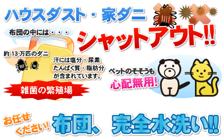 ハウスダスト・家ダニ、シャットアウト！！ペットのそそうも心配無用！布団の中には「約13万匹のダニ」「汗には塩分・尿素たんぱく質・脂肪分が含まれています。」で雑菌の繁殖場！お任せください！布団、完全水洗い！！